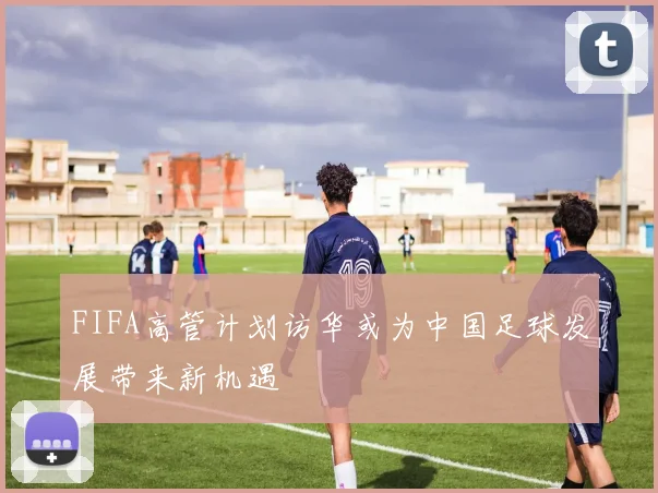 FIFA高管计划访华或为中国足球发展带来新机遇