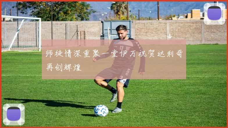 师徒情深重聚一堂伊万祝贺达利奇再创辉煌