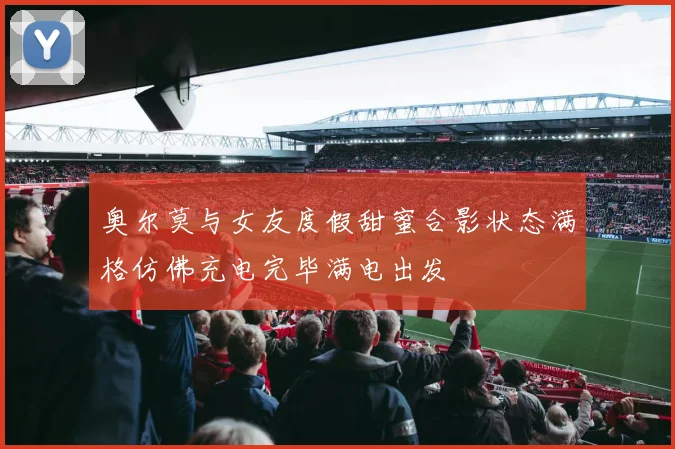 奥尔莫与女友度假甜蜜合影状态满格仿佛充电完毕满电出发
