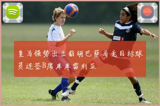 皇马强势出击截胡巴萨马竞目标球员连签B席库库雷利亚