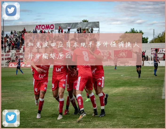 加克波回应日本绝平事件强调换人并非输球原因