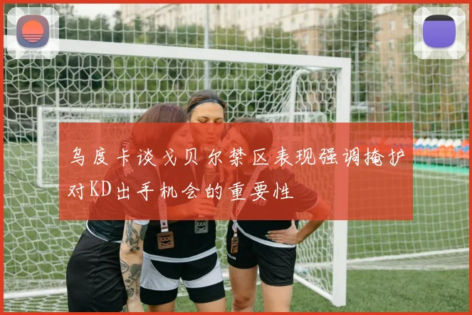 乌度卡谈戈贝尔禁区表现强调掩护对KD出手机会的重要性