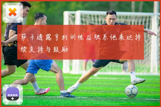 萨卡透露亨利训练后联系他表达持续支持与鼓励