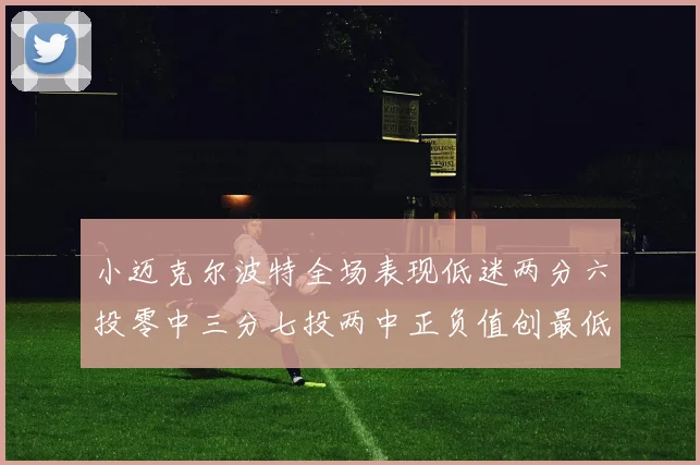 小迈克尔波特全场表现低迷两分六投零中三分七投两中正负值创最低纪录