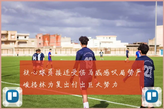 核心球员接连受伤马威感叹局势严峻格林为复出付出巨大努力