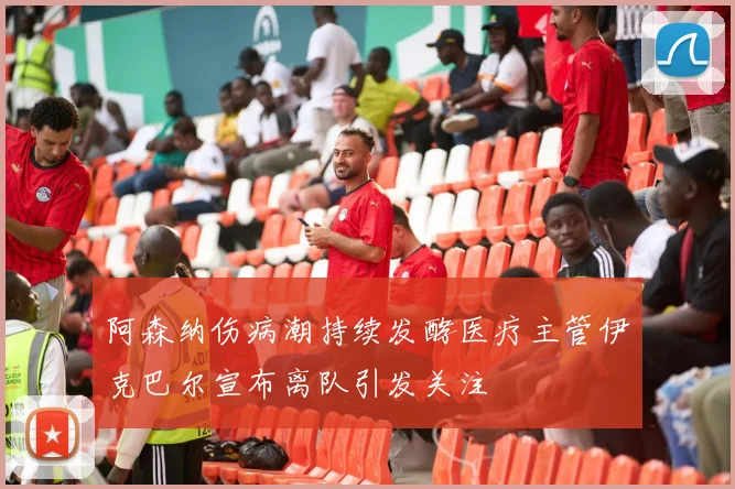 阿森纳伤病潮持续发酵医疗主管伊克巴尔宣布离队引发关注