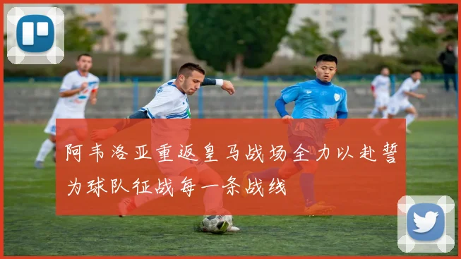 阿韦洛亚重返皇马战场全力以赴誓为球队征战每一条战线