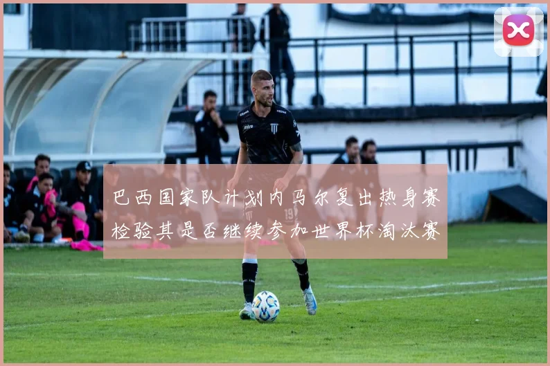 巴西国家队计划内马尔复出热身赛检验其是否继续参加世界杯淘汰赛