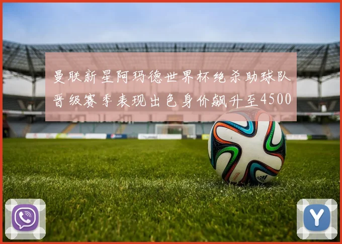曼联新星阿玛德世界杯绝杀助球队晋级赛季表现出色身价飙升至4500万欧