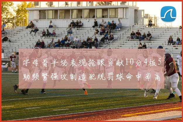 字母哥半场表现抢眼贡献10分4板5助频繁强攻制造犯规罚球命中率高