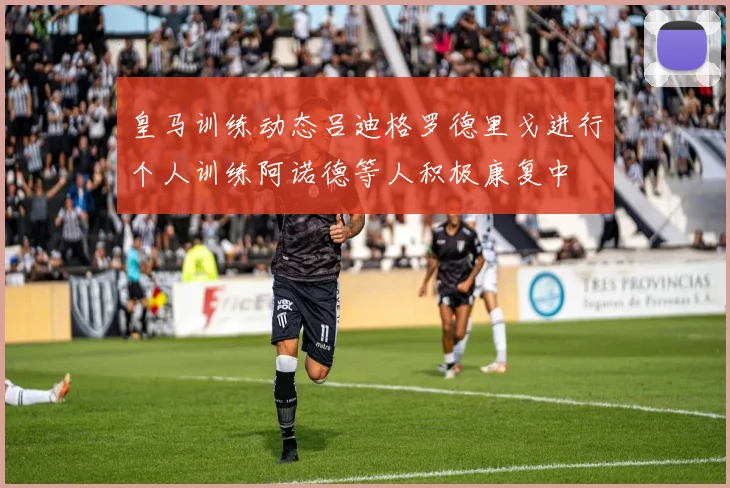 皇马训练动态吕迪格罗德里戈进行个人训练阿诺德等人积极康复中