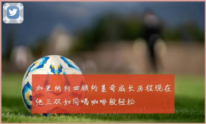 加里纳利回顾约基奇成长历程现在他三双如同喝咖啡般轻松