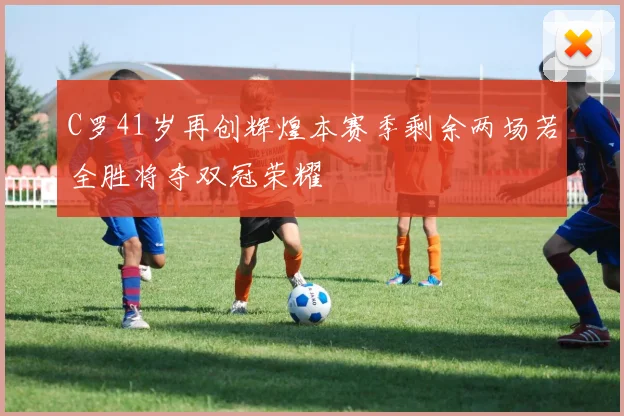 C罗41岁再创辉煌本赛季剩余两场若全胜将夺双冠荣耀