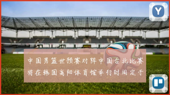 中国男篮世预赛对阵中国台北比赛将在韩国高阳体育馆举行时间定于7月6日