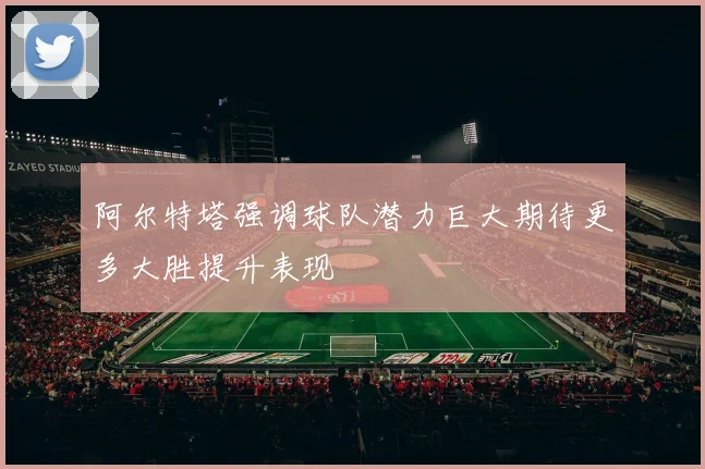 阿尔特塔强调球队潜力巨大期待更多大胜提升表现