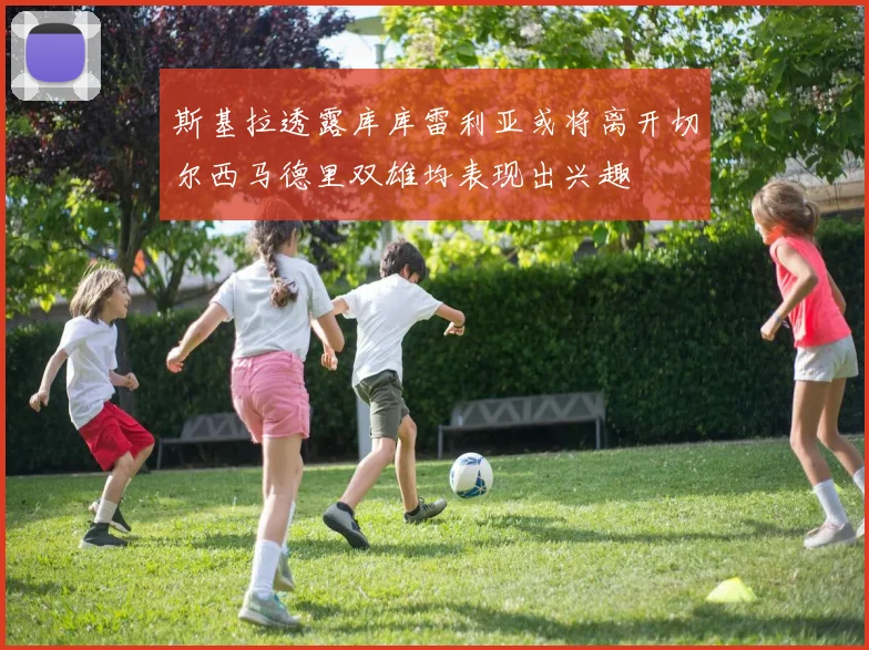 斯基拉透露库库雷利亚或将离开切尔西马德里双雄均表现出兴趣