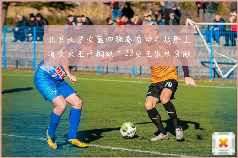 北京大学女篮四强赛首回合战胜上海交大王雨桐砍下23分王家绘贡献21分14篮板