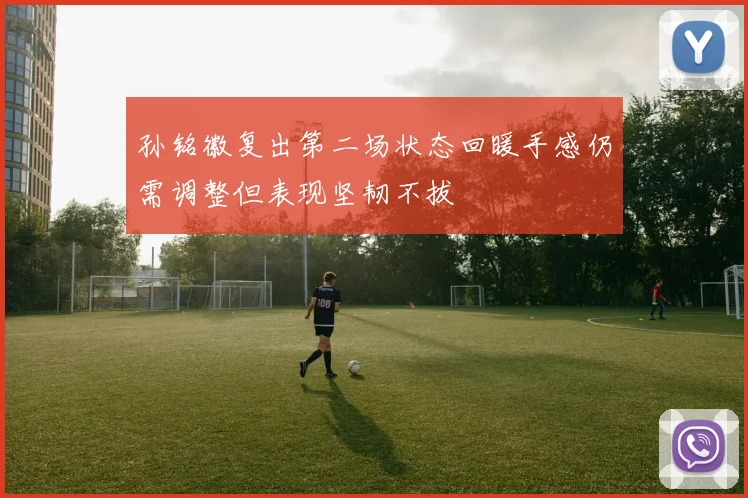 孙铭徽复出第二场状态回暖手感仍需调整但表现坚韧不拔