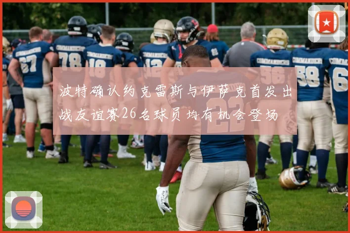 波特确认约克雷斯与伊萨克首发出战友谊赛26名球员均有机会登场