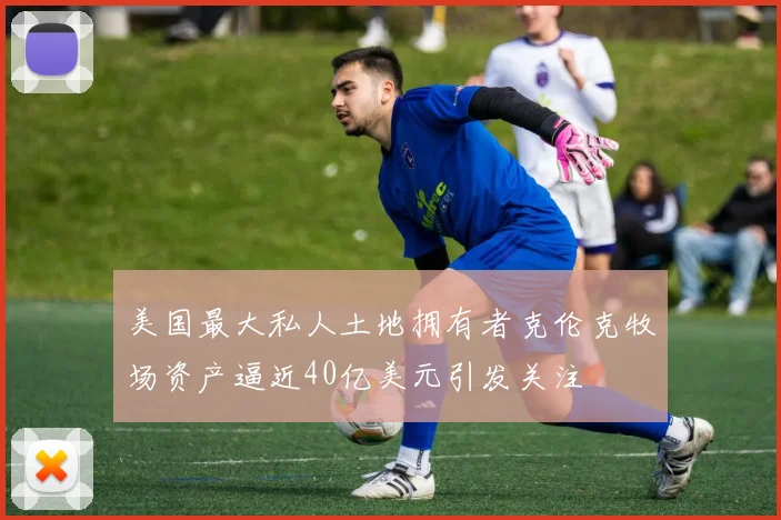 美国最大私人土地拥有者克伦克牧场资产逼近40亿美元引发关注