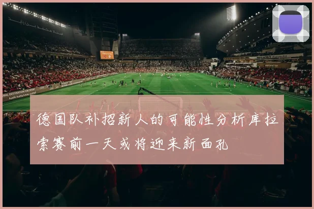 德国队补招新人的可能性分析库拉索赛前一天或将迎来新面孔