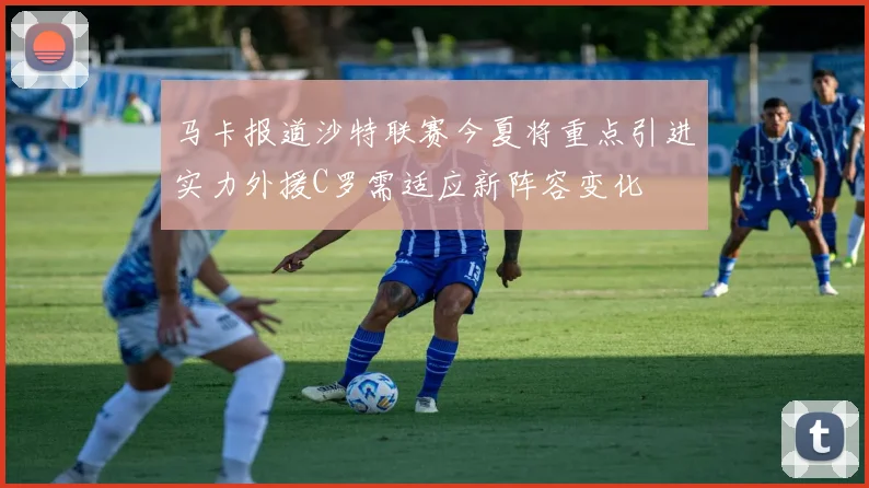 马卡报道沙特联赛今夏将重点引进实力外援C罗需适应新阵容变化