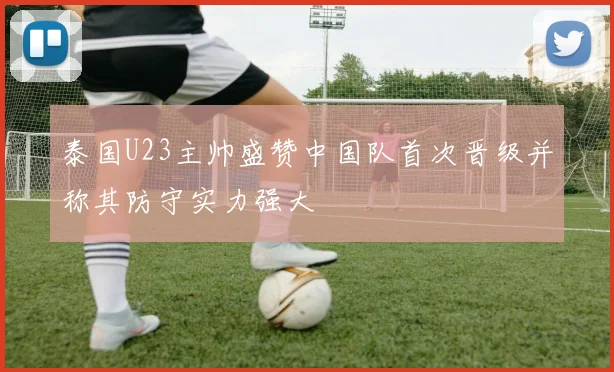 泰国U23主帅盛赞中国队首次晋级并称其防守实力强大