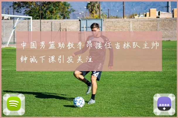 中国男篮助教李昂接任吉林队主帅钟诚下课引发关注