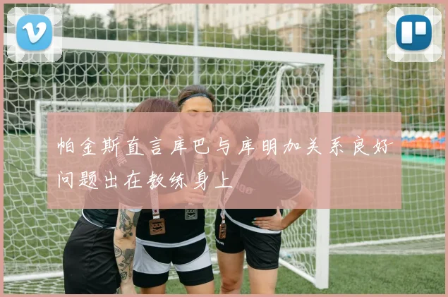 帕金斯直言库巴与库明加关系良好问题出在教练身上