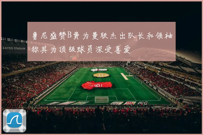 鲁尼盛赞B费为曼联杰出队长和领袖称其为顶级球员深受喜爱