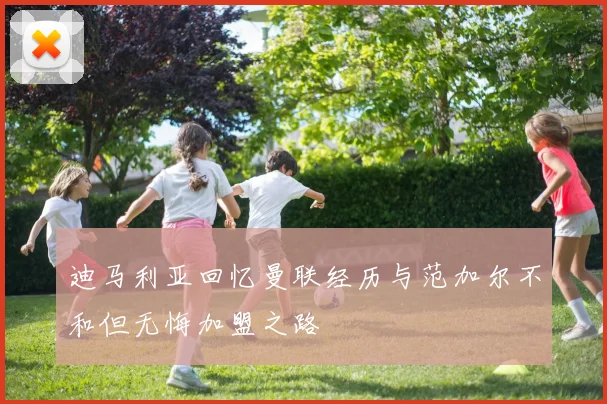 迪马利亚回忆曼联经历与范加尔不和但无悔加盟之路