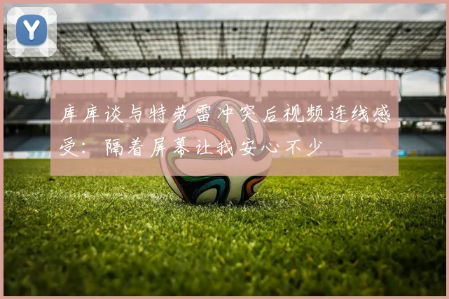 库库谈与特劳雷冲突后视频连线感受：隔着屏幕让我安心不少