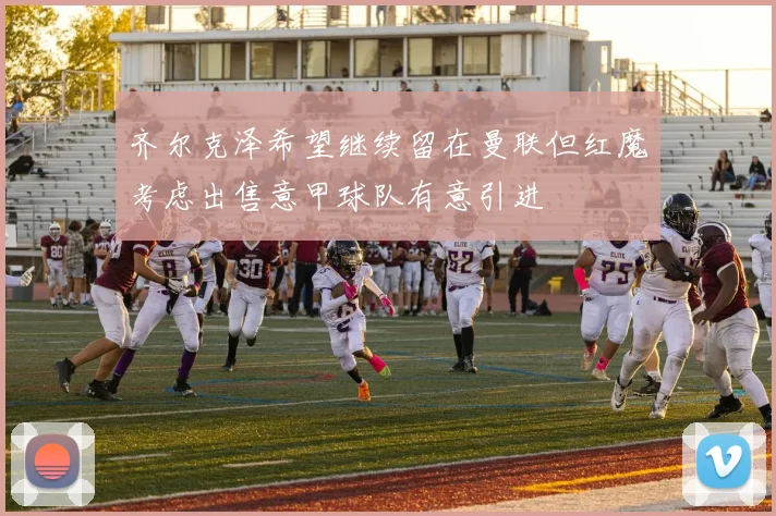 齐尔克泽希望继续留在曼联但红魔考虑出售意甲球队有意引进