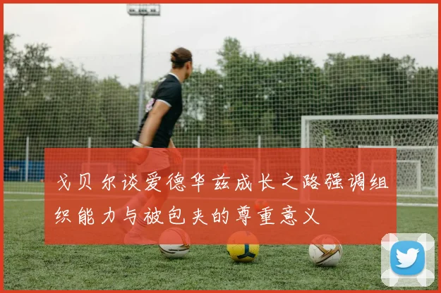 戈贝尔谈爱德华兹成长之路强调组织能力与被包夹的尊重意义