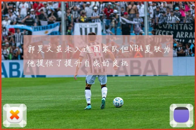 郭昊文虽未入选国家队但NBA夏联为他提供了提升自我的良机