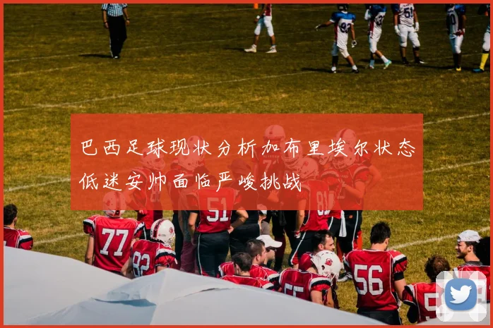 巴西足球现状分析加布里埃尔状态低迷安帅面临严峻挑战